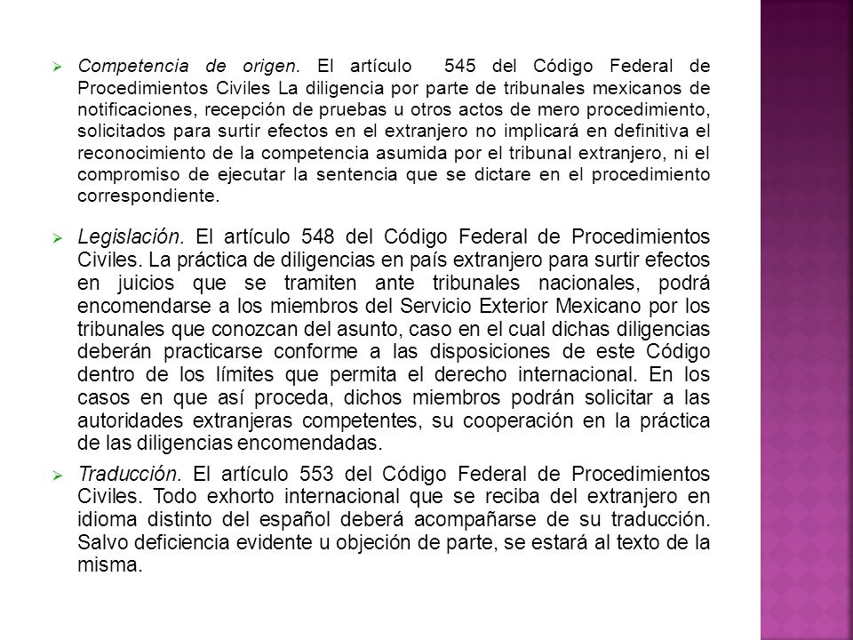 Competencia de origen. El artículo 545 del Código Federal de Procedimientos Civiles La diligencia por parte de tribunales mexicanos de notificaciones, recepción de pruebas u otros actos de mero procedimiento, solicitados para surtir efectos en el extranjero no implicará en definitiva el reconocimiento de la competencia asumida por el tribunal extranjero, ni el compromiso de ejecutar la sentencia que se dictare en el procedimiento correspondiente.