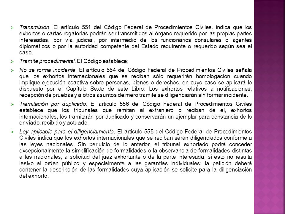 Transmisión. El artículo 551 del Código Federal de Procedimientos Civiles. indica que los exhortos o cartas rogatorias podrán ser transmitidos al órgano requerido por las propias partes interesadas, por vía judicial, por intermedio de los funcionarios consulares o agentes diplomáticos o por la autoridad competente del Estado requirente o requerido según sea el caso.