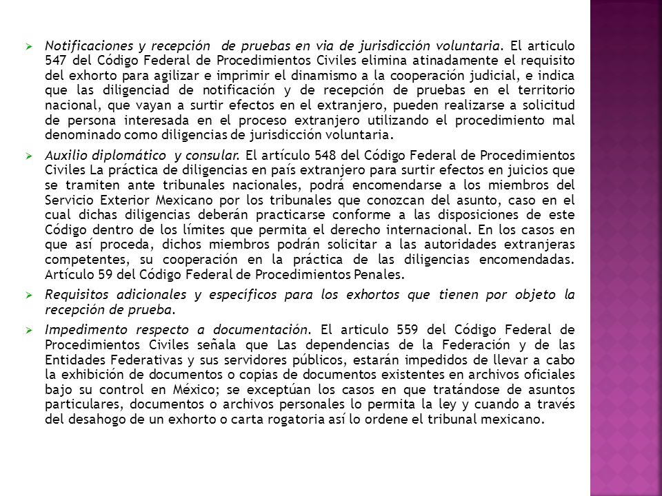 Notificaciones y recepción de pruebas en via de jurisdicción voluntaria. El articulo 547 del Código Federal de Procedimientos Civiles elimina atinadamente el requisito del exhorto para agilizar e imprimir el dinamismo a la cooperación judicial, e indica que las diligenciad de notificación y de recepción de pruebas en el territorio nacional, que vayan a surtir efectos en el extranjero, pueden realizarse a solicitud de persona interesada en el proceso extranjero utilizando el procedimiento mal denominado como diligencias de jurisdicción voluntaria.
