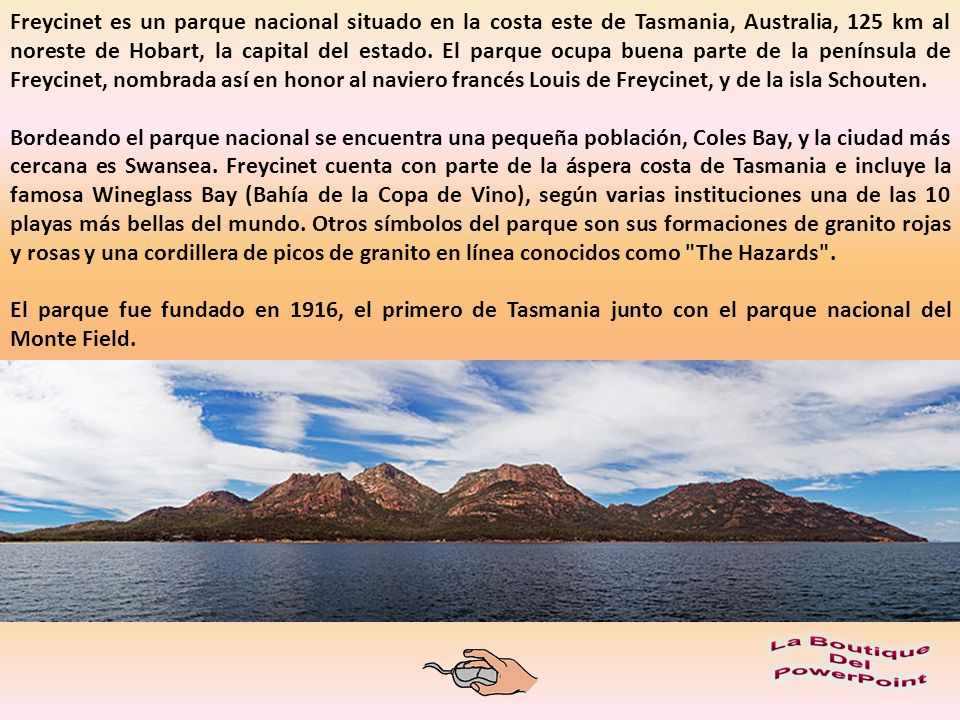 Freycinet es un parque nacional situado en la costa este de Tasmania, Australia, 125 km al noreste de Hobart, la capital del estado. El parque ocupa buena parte de la península de Freycinet, nombrada así en honor al naviero francés Louis de Freycinet, y de la isla Schouten.