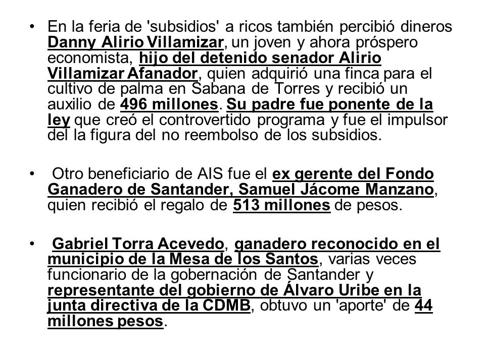 En la feria de subsidios a ricos también percibió dineros Danny Alirio Villamizar, un joven y ahora próspero economista, hijo del detenido senador Alirio Villamizar Afanador, quien adquirió una finca para el cultivo de palma en Sabana de Torres y recibió un auxilio de 496 millones. Su padre fue ponente de la ley que creó el controvertido programa y fue el impulsor del la figura del no reembolso de los subsidios.