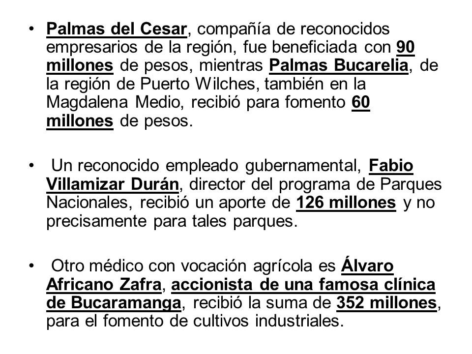 Palmas del Cesar, compañía de reconocidos empresarios de la región, fue beneficiada con 90 millones de pesos, mientras Palmas Bucarelia, de la región de Puerto Wilches, también en la Magdalena Medio, recibió para fomento 60 millones de pesos.