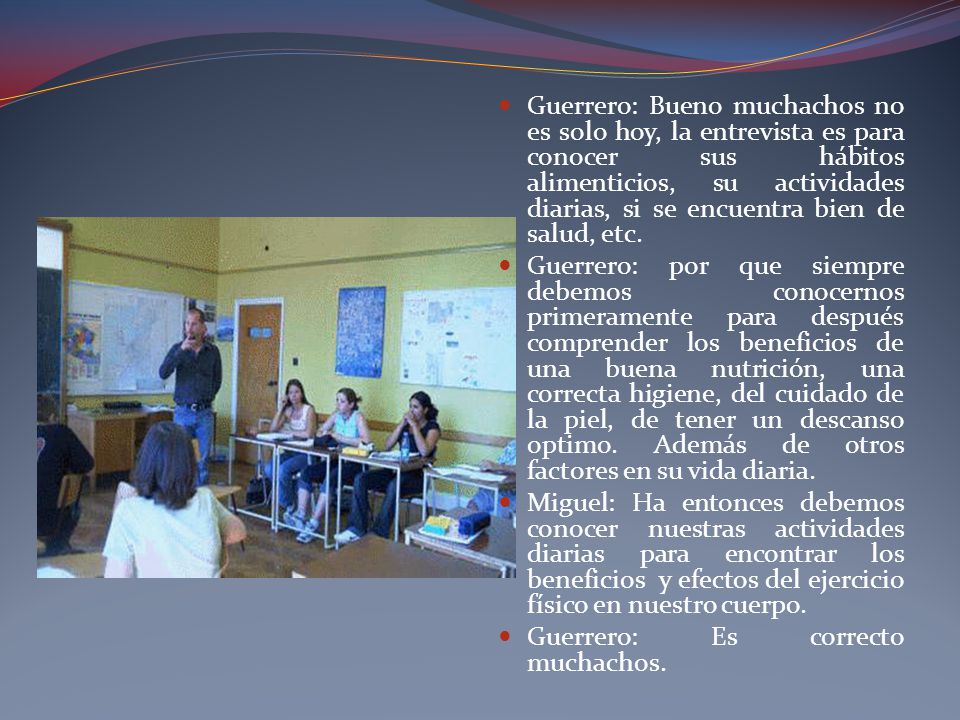 Guerrero: Bueno muchachos no es solo hoy, la entrevista es para conocer sus hábitos alimenticios, su actividades diarias, si se encuentra bien de salud, etc.