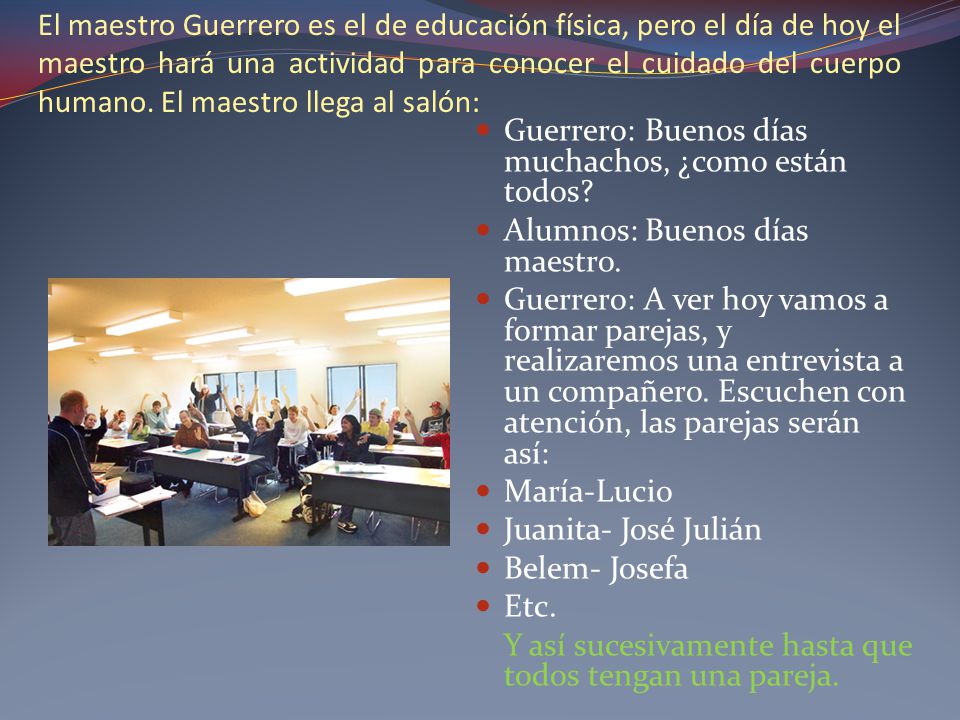 El maestro Guerrero es el de educación física, pero el día de hoy el maestro hará una actividad para conocer el cuidado del cuerpo humano. El maestro llega al salón: