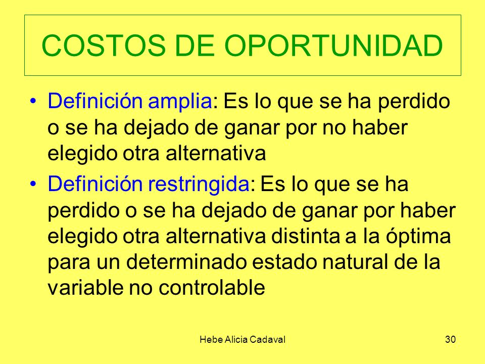 COSTOS DE OPORTUNIDAD Definición amplia: Es lo que se ha perdido o se ha dejado de ganar por no haber elegido otra alternativa.