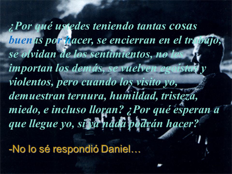 ¿Por qué ustedes teniendo tantas cosas buenas por hacer, se encierran en el trabajo, se olvidan de los sentimientos, no les importan los demás, se vuelven egoístas y violentos, pero cuando los visito yo, demuestran ternura, humildad, tristeza, miedo, e incluso lloran ¿Por qué esperan a que llegue yo, si ya nada podrán hacer