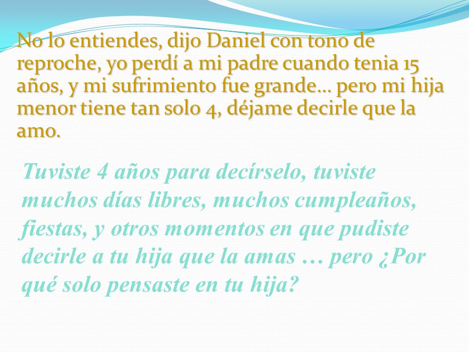 No lo entiendes, dijo Daniel con tono de reproche, yo perdí a mi padre cuando tenia 15 años, y mi sufrimiento fue grande… pero mi hija menor tiene tan solo 4, déjame decirle que la amo.