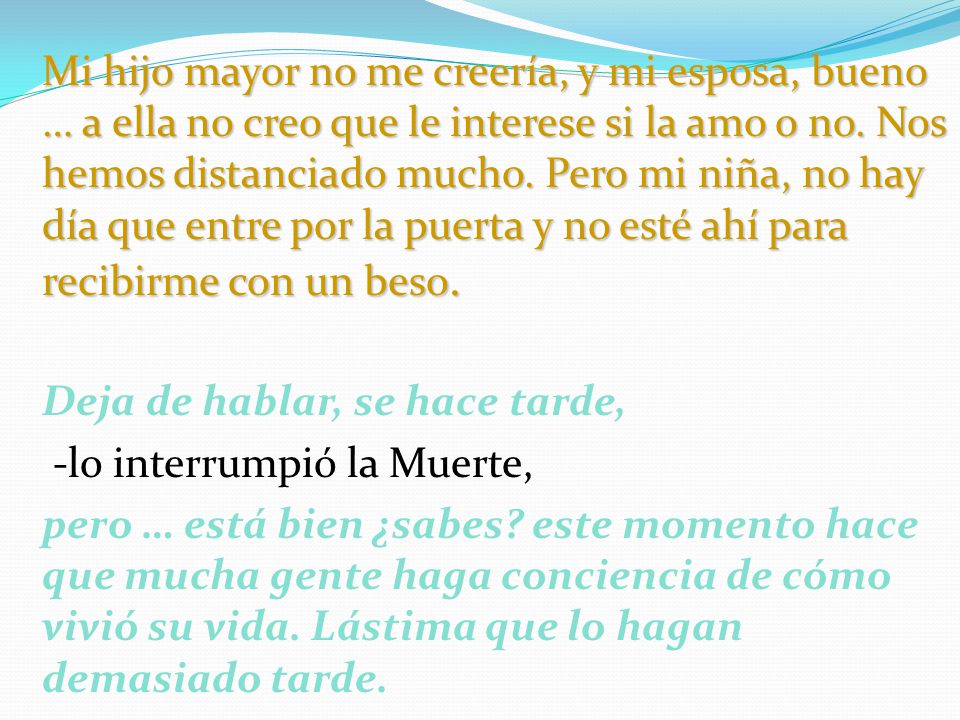 Mi hijo mayor no me creería, y mi esposa, bueno … a ella no creo que le interese si la amo o no. Nos hemos distanciado mucho. Pero mi niña, no hay día que entre por la puerta y no esté ahí para recibirme con un beso.