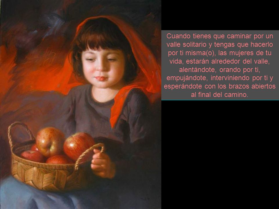 Cuando tienes que caminar por un valle solitario y tengas que hacerlo por ti misma(o), las mujeres de tu vida, estarán alrededor del valle, alentándote, orando por ti, empujándote, interviniendo por ti y esperándote con los brazos abiertos al final del camino.
