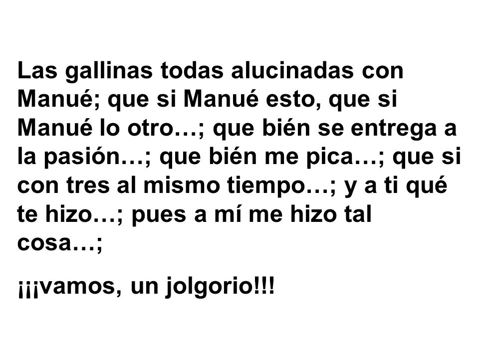 Las gallinas todas alucinadas con Manué; que si Manué esto, que si Manué lo otro…; que bién se entrega a la pasión…; que bién me pica…; que si con tres al mismo tiempo…; y a ti qué te hizo…; pues a mí me hizo tal cosa…;