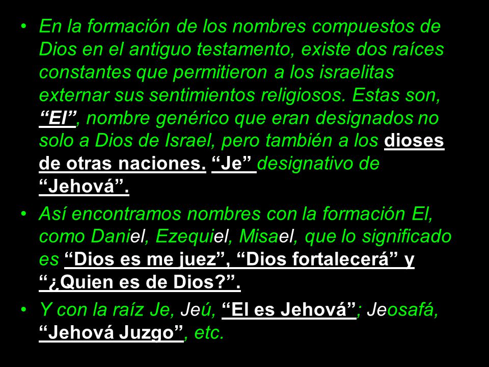 En la formación de los nombres compuestos de Dios en el antiguo testamento, existe dos raíces constantes que permitieron a los israelitas externar sus sentimientos religiosos. Estas son, El , nombre genérico que eran designados no solo a Dios de Israel, pero también a los dioses de otras naciones. Je designativo de Jehová .