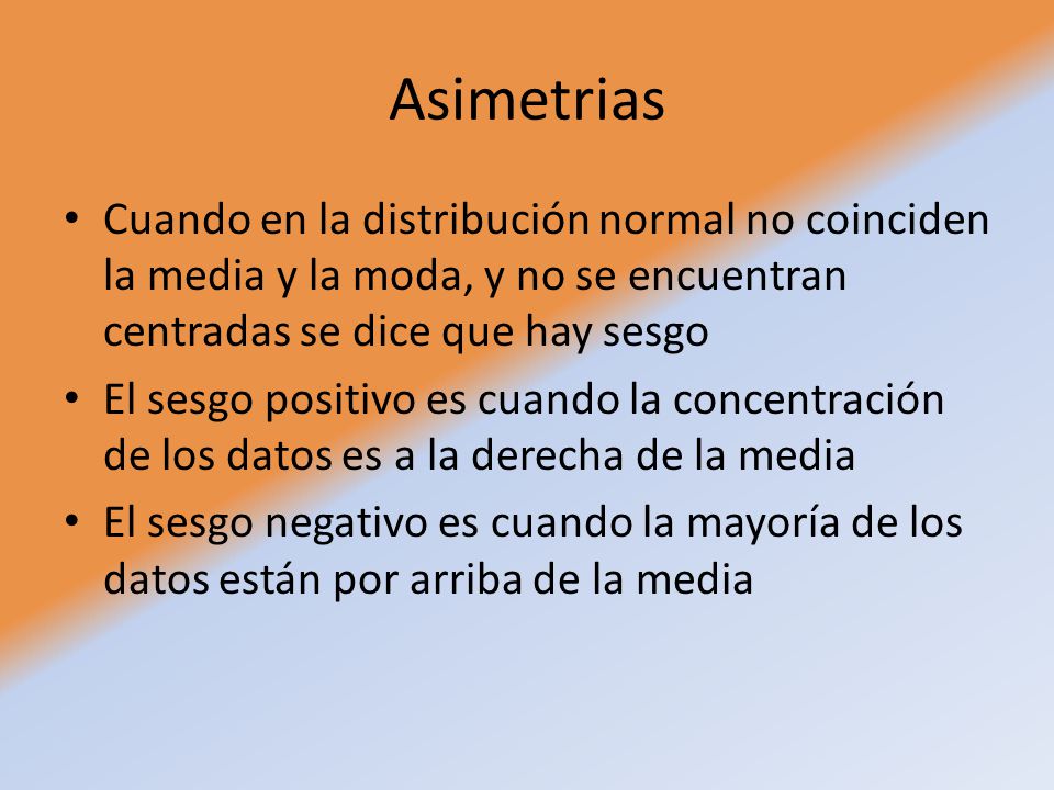 Asimetrias Cuando en la distribución normal no coinciden la media y la moda, y no se encuentran centradas se dice que hay sesgo.