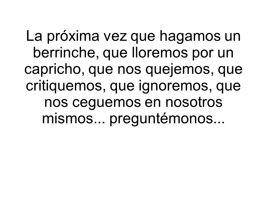 La próxima vez que hagamos un berrinche, que lloremos por un capricho, que nos quejemos, que critiquemos, que ignoremos, que nos ceguemos en nosotros mismos...