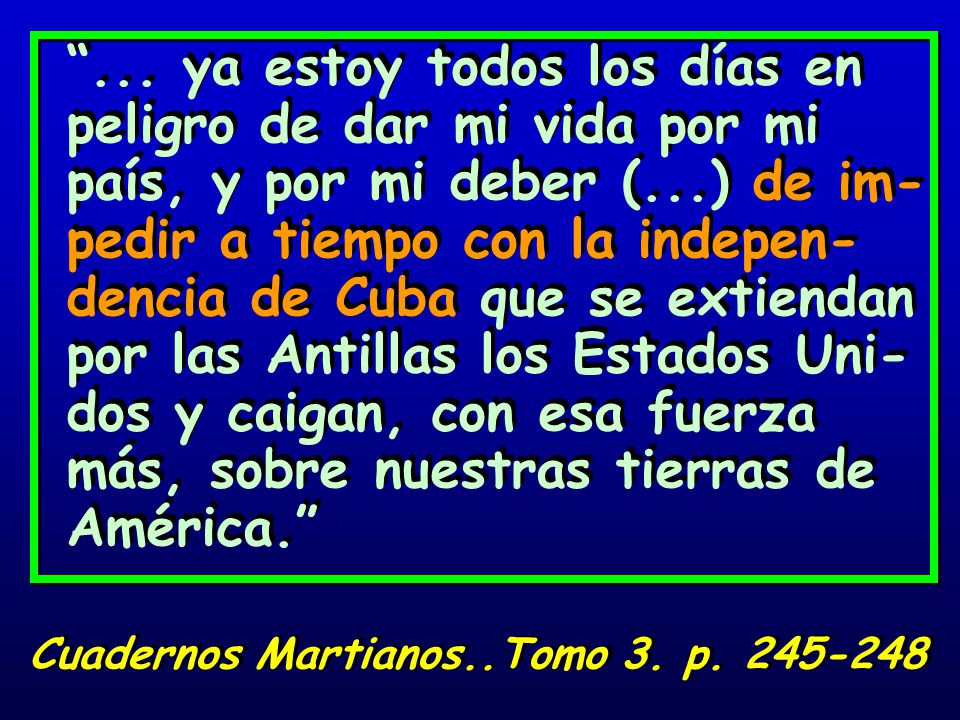 ... ya estoy todos los días en peligro de dar mi vida por mi país, y por mi deber (...) de im-pedir a tiempo con la indepen-dencia de Cuba que se extiendan por las Antillas los Estados Uni-dos y caigan, con esa fuerza más, sobre nuestras tierras de América.
