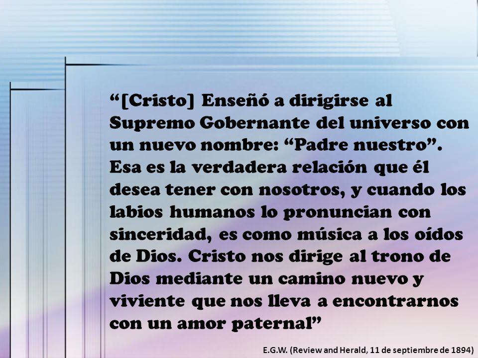 [Cristo] Enseñó a dirigirse al Supremo Gobernante del universo con un nuevo nombre: Padre nuestro . Esa es la verdadera relación que él desea tener con nosotros, y cuando los labios humanos lo pronuncian con sinceridad, es como música a los oídos de Dios. Cristo nos dirige al trono de Dios mediante un camino nuevo y viviente que nos lleva a encontrarnos con un amor paternal