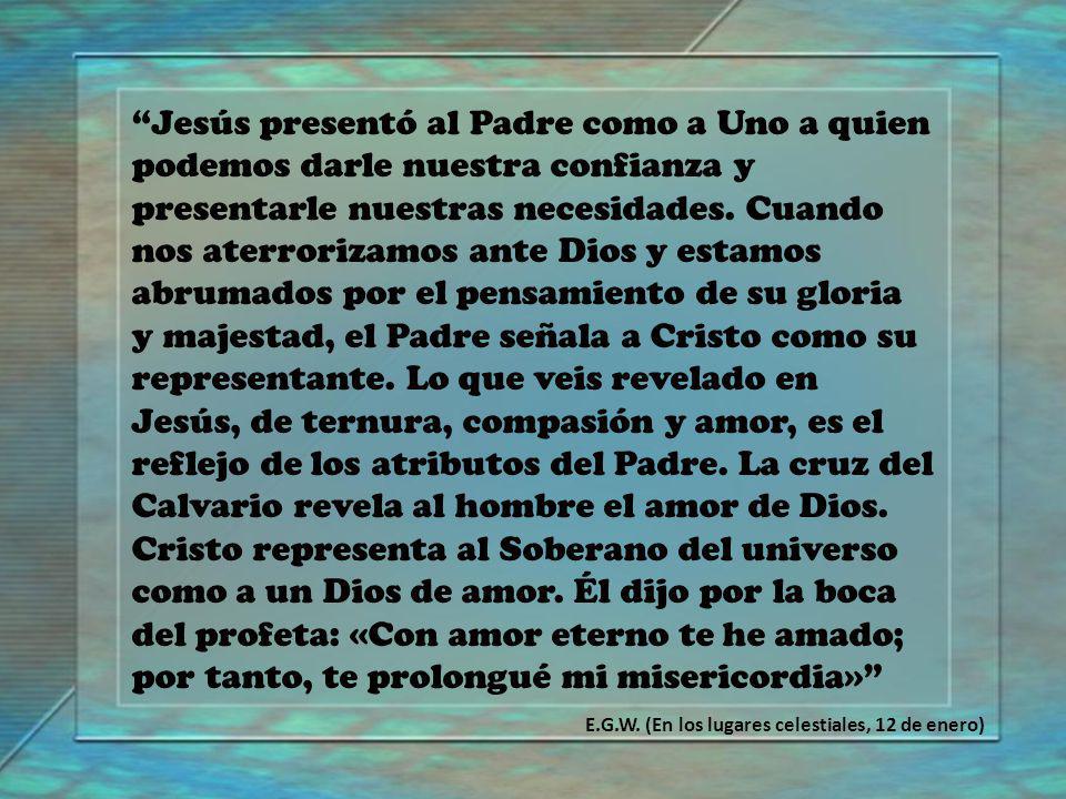 Jesús presentó al Padre como a Uno a quien podemos darle nuestra confianza y presentarle nuestras necesidades. Cuando nos aterrorizamos ante Dios y estamos abrumados por el pensamiento de su gloria y majestad, el Padre señala a Cristo como su representante. Lo que veis revelado en Jesús, de ternura, compasión y amor, es el reflejo de los atributos del Padre. La cruz del Calvario revela al hombre el amor de Dios. Cristo representa al Soberano del universo como a un Dios de amor. Él dijo por la boca del profeta: «Con amor eterno te he amado; por tanto, te prolongué mi misericordia»