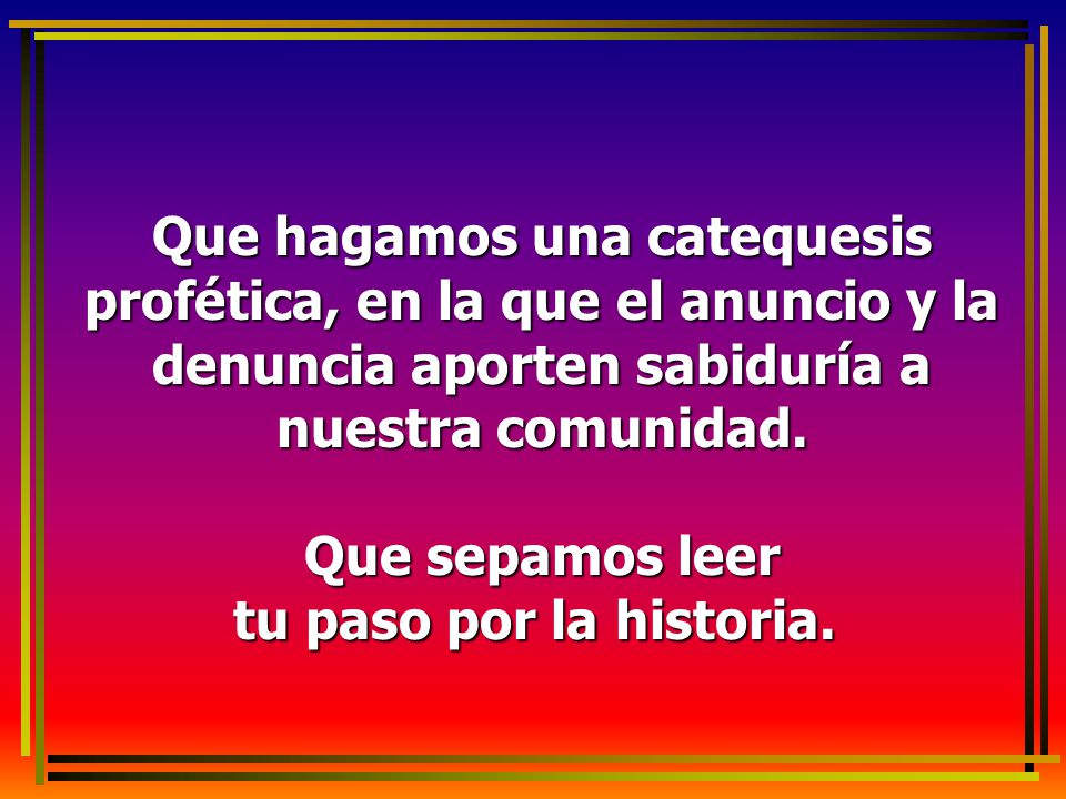 Que hagamos una catequesis profética, en la que el anuncio y la denuncia aporten sabiduría a nuestra comunidad.
