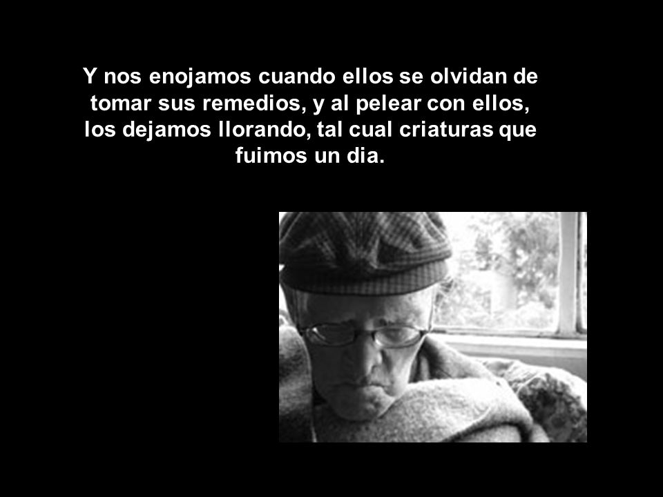 Y nos enojamos cuando ellos se olvidan de tomar sus remedios, y al pelear con ellos, los dejamos llorando, tal cual criaturas que fuimos un dia.