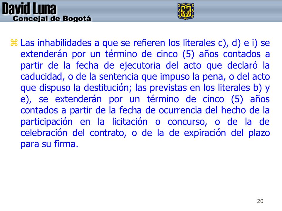 Las inhabilidades a que se refieren los literales c), d) e i) se extenderán por un término de cinco (5) años contados a partir de la fecha de ejecutoria del acto que declaró la caducidad, o de la sentencia que impuso la pena, o del acto que dispuso la destitución; las previstas en los literales b) y e), se extenderán por un término de cinco (5) años contados a partir de la fecha de ocurrencia del hecho de la participación en la licitación o concurso, o de la de celebración del contrato, o de la de expiración del plazo para su firma.