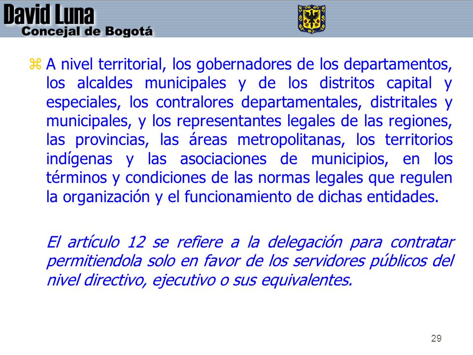 A nivel territorial, los gobernadores de los departamentos, los alcaldes municipales y de los distritos capital y especiales, los contralores departamentales, distritales y municipales, y los representantes legales de las regiones, las provincias, las áreas metropolitanas, los territorios indígenas y las asociaciones de municipios, en los términos y condiciones de las normas legales que regulen la organización y el funcionamiento de dichas entidades.