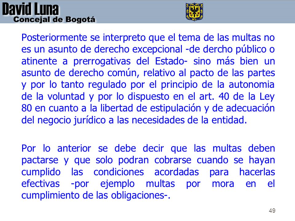 Posteriormente se interpreto que el tema de las multas no es un asunto de derecho excepcional -de dercho público o atinente a prerrogativas del Estado- sino más bien un asunto de derecho común, relativo al pacto de las partes y por lo tanto regulado por el principio de la autonomia de la voluntad y por lo dispuesto en el art. 40 de la Ley 80 en cuanto a la libertad de estipulación y de adecuación del negocio jurídico a las necesidades de la entidad.