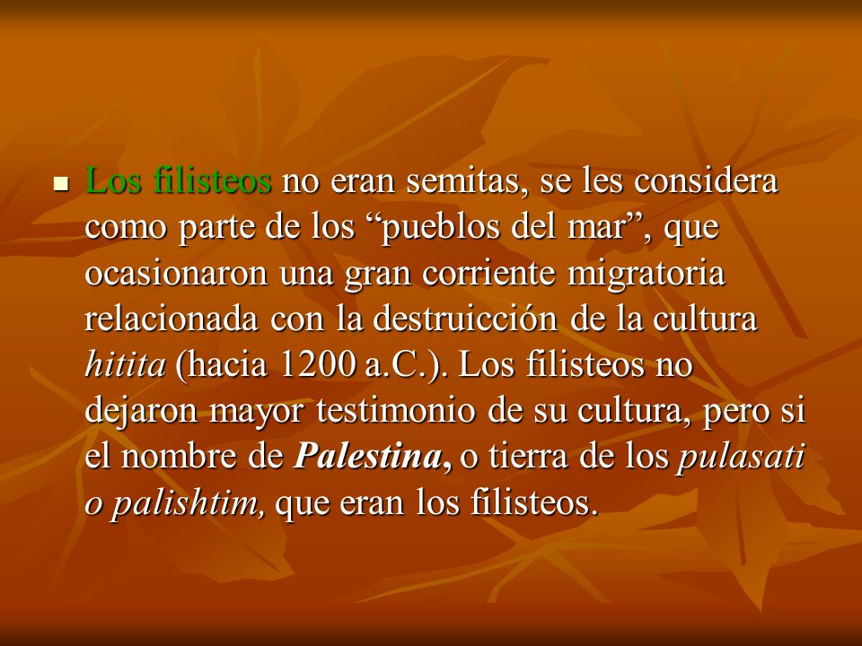 Los filisteos no eran semitas, se les considera como parte de los pueblos del mar , que ocasionaron una gran corriente migratoria relacionada con la destruicción de la cultura hitita (hacia 1200 a.C.).