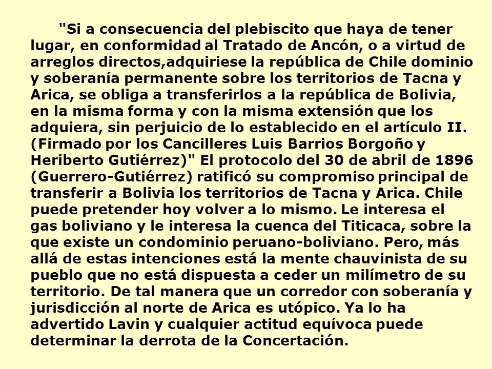 Si a consecuencia del plebiscito que haya de tener lugar, en conformidad al Tratado de Ancón, o a virtud de arreglos directos,adquiriese la república de Chile dominio y soberanía permanente sobre los territorios de Tacna y Arica, se obliga a transferirlos a la república de Bolivia, en la misma forma y con la misma extensión que los adquiera, sin perjuicio de lo establecido en el artículo II.