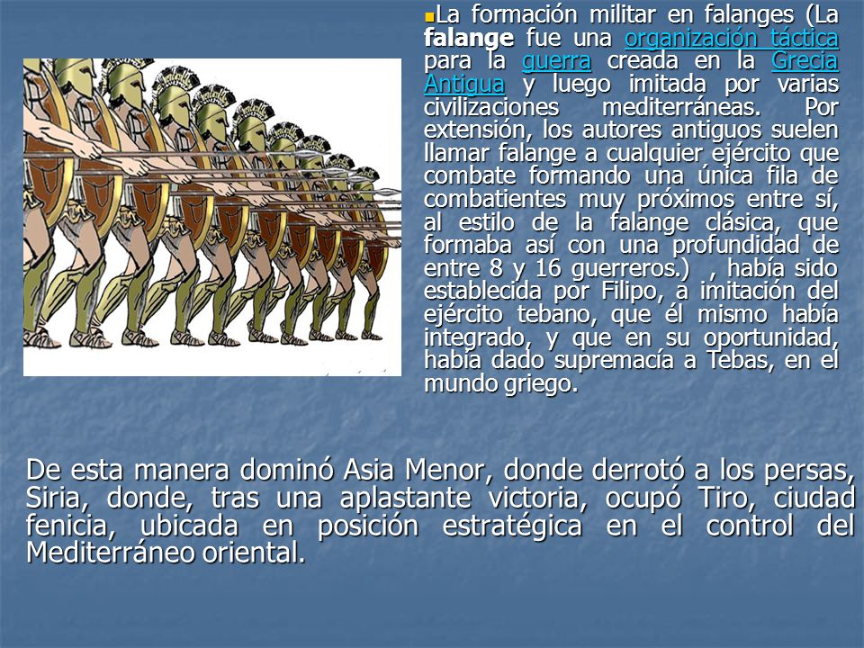 La formación militar en falanges (La falange fue una organización táctica para la guerra creada en la Grecia Antigua y luego imitada por varias civilizaciones mediterráneas. Por extensión, los autores antiguos suelen llamar falange a cualquier ejército que combate formando una única fila de combatientes muy próximos entre sí, al estilo de la falange clásica, que formaba así con una profundidad de entre 8 y 16 guerreros.) , había sido establecida por Filipo, a imitación del ejército tebano, que él mismo había integrado, y que en su oportunidad, había dado supremacía a Tebas, en el mundo griego.