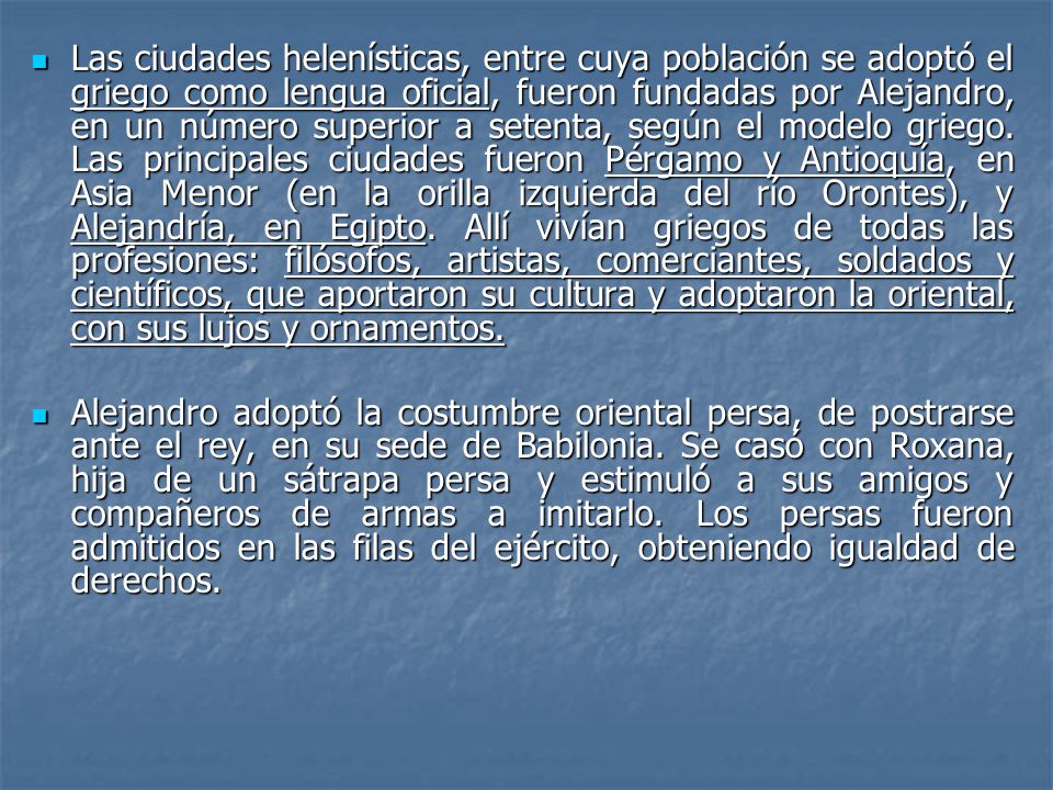 Las ciudades helenísticas, entre cuya población se adoptó el griego como lengua oficial, fueron fundadas por Alejandro, en un número superior a setenta, según el modelo griego. Las principales ciudades fueron Pérgamo y Antioquía, en Asia Menor (en la orilla izquierda del río Orontes), y Alejandría, en Egipto. Allí vivían griegos de todas las profesiones: filósofos, artistas, comerciantes, soldados y científicos, que aportaron su cultura y adoptaron la oriental, con sus lujos y ornamentos.