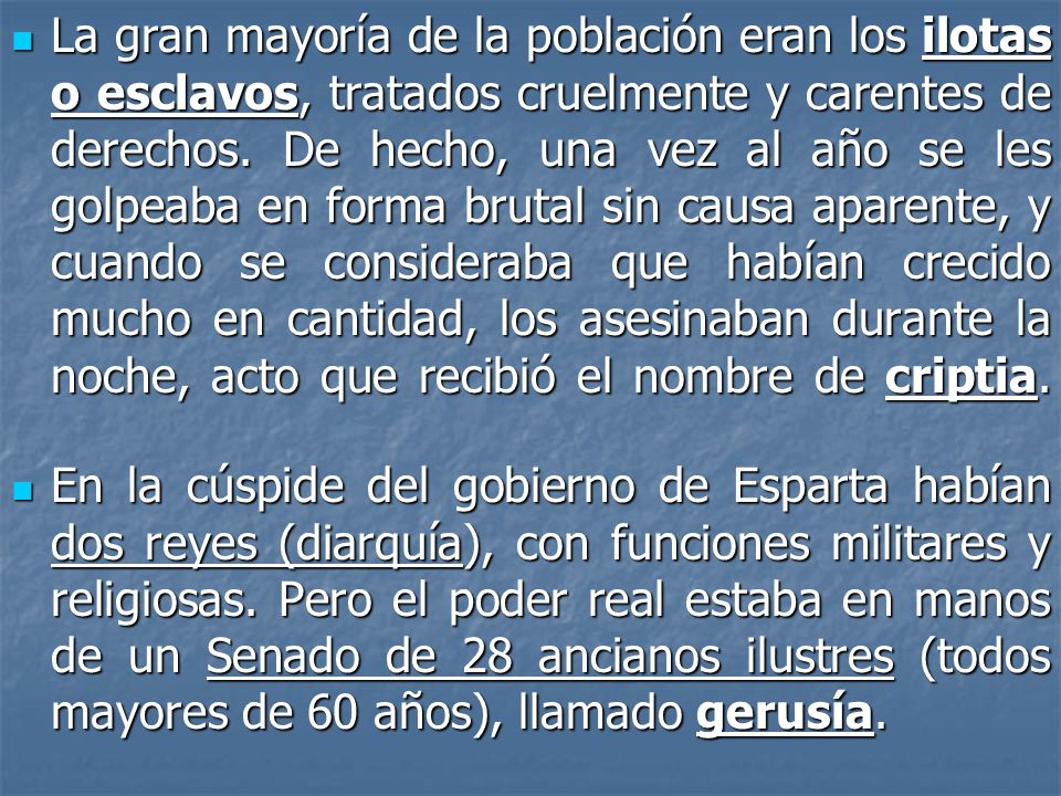 La gran mayoría de la población eran los ilotas o esclavos, tratados cruelmente y carentes de derechos. De hecho, una vez al año se les golpeaba en forma brutal sin causa aparente, y cuando se consideraba que habían crecido mucho en cantidad, los asesinaban durante la noche, acto que recibió el nombre de criptia.