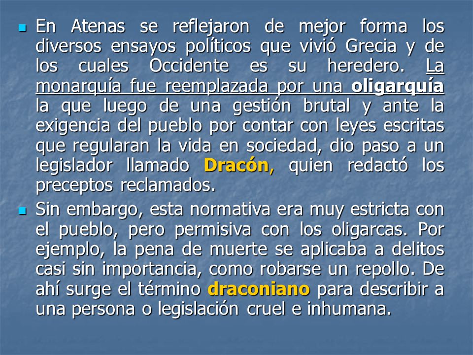 En Atenas se reflejaron de mejor forma los diversos ensayos políticos que vivió Grecia y de los cuales Occidente es su heredero. La monarquía fue reemplazada por una oligarquía la que luego de una gestión brutal y ante la exigencia del pueblo por contar con leyes escritas que regularan la vida en sociedad, dio paso a un legislador llamado Dracón, quien redactó los preceptos reclamados.