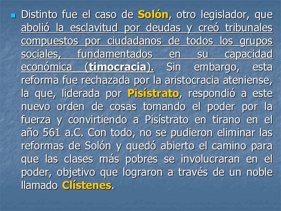 Distinto fue el caso de Solón, otro legislador, que abolió la esclavitud por deudas y creó tribunales compuestos por ciudadanos de todos los grupos sociales, fundamentados en su capacidad económica (timocracia).