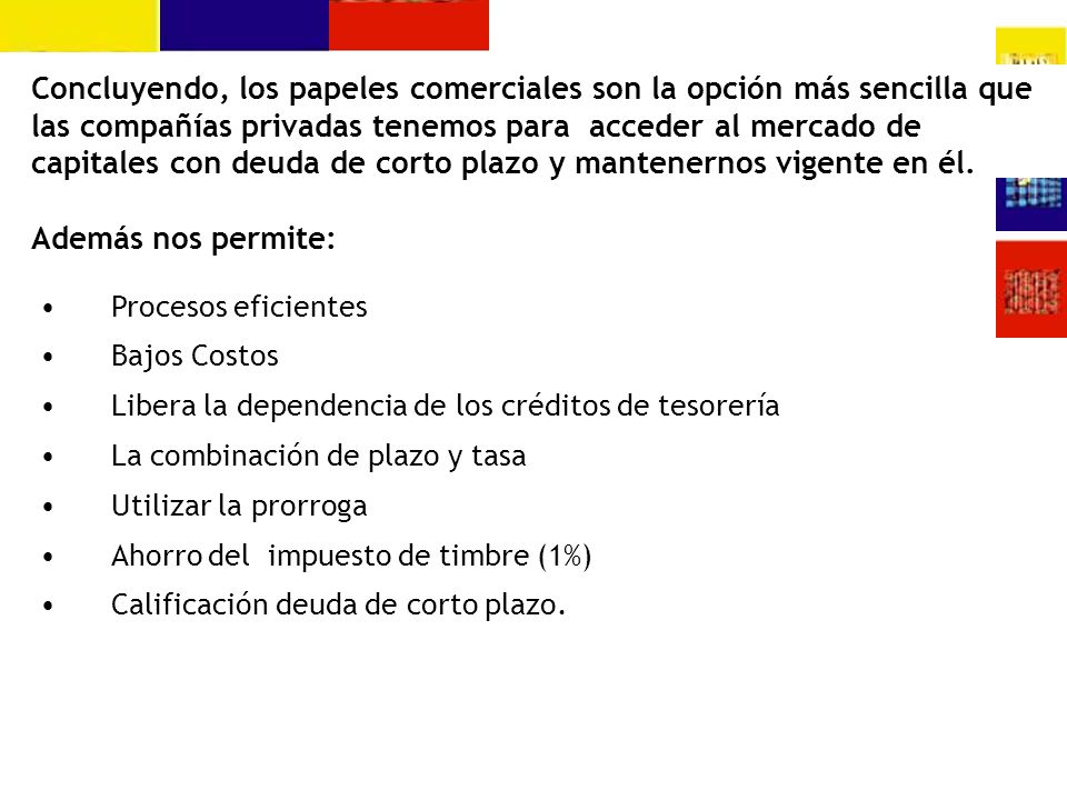 Concluyendo, los papeles comerciales son la opción más sencilla que las compañías privadas tenemos para acceder al mercado de capitales con deuda de corto plazo y mantenernos vigente en él. Además nos permite: