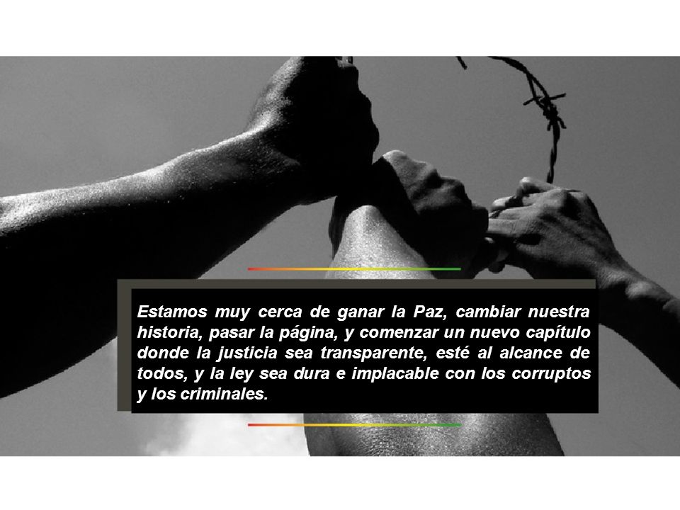 Estamos muy cerca de ganar la Paz, cambiar nuestra historia, pasar la página, y comenzar un nuevo capítulo donde la justicia sea transparente, esté al alcance de todos, y la ley sea dura e implacable con los corruptos y los criminales.