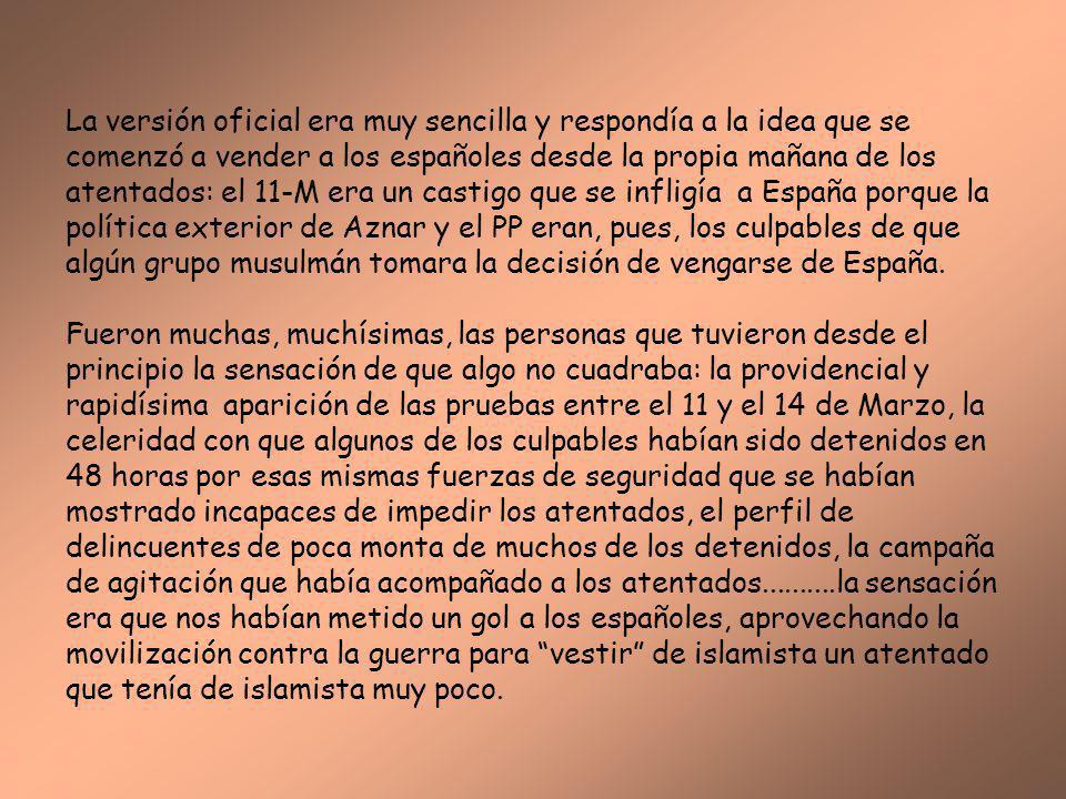La versión oficial era muy sencilla y respondía a la idea que se comenzó a vender a los españoles desde la propia mañana de los atentados: el 11-M era un castigo que se infligía a España porque la política exterior de Aznar y el PP eran, pues, los culpables de que algún grupo musulmán tomara la decisión de vengarse de España.