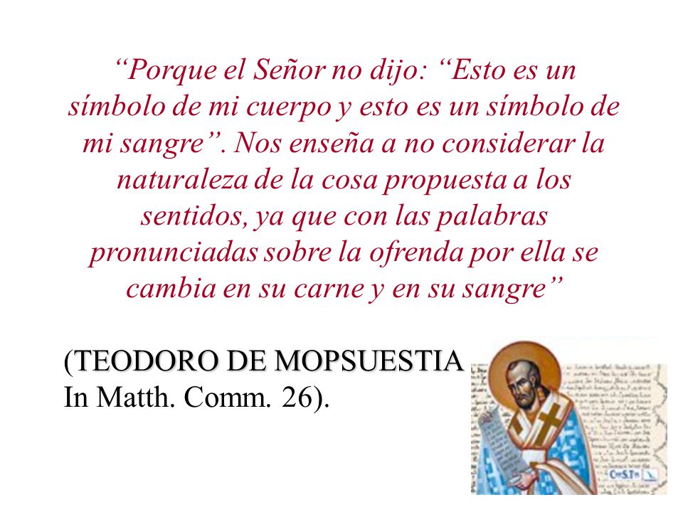 Porque el Señor no dijo: Esto es un símbolo de mi cuerpo y esto es un símbolo de mi sangre . Nos enseña a no considerar la naturaleza de la cosa propuesta a los sentidos, ya que con las palabras pronunciadas sobre la ofrenda por ella se cambia en su carne y en su sangre