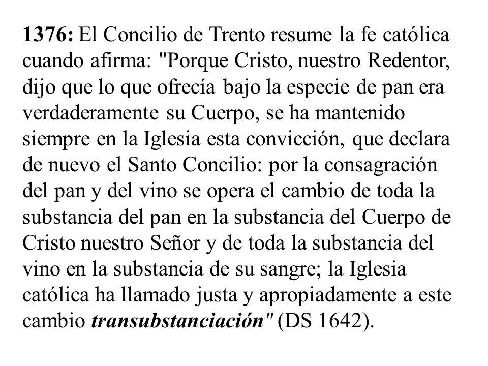 1376: El Concilio de Trento resume la fe católica cuando afirma: Porque Cristo, nuestro Redentor, dijo que lo que ofrecía bajo la especie de pan era verdaderamente su Cuerpo, se ha mantenido siempre en la Iglesia esta convicción, que declara de nuevo el Santo Concilio: por la consagración del pan y del vino se opera el cambio de toda la substancia del pan en la substancia del Cuerpo de Cristo nuestro Señor y de toda la substancia del vino en la substancia de su sangre; la Iglesia católica ha llamado justa y apropiadamente a este cambio transubstanciación (DS 1642).