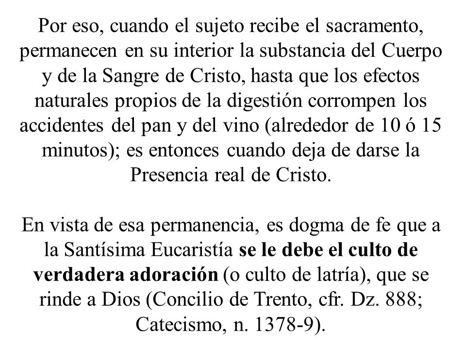 Por eso, cuando el sujeto recibe el sacramento, permanecen en su interior la substancia del Cuerpo y de la Sangre de Cristo, hasta que los efectos naturales propios de la digestión corrompen los accidentes del pan y del vino (alrededor de 10 ó 15 minutos); es entonces cuando deja de darse la Presencia real de Cristo.