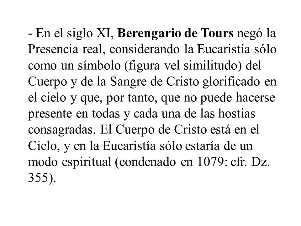 - En el siglo XI, Berengario de Tours negó la Presencia real, considerando la Eucaristía sólo como un símbolo (figura vel similitudo) del Cuerpo y de la Sangre de Cristo glorificado en el cielo y que, por tanto, que no puede hacerse presente en todas y cada una de las hostias consagradas.