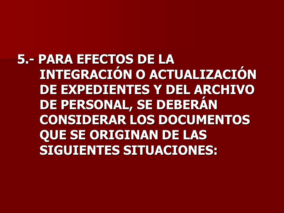 5.- PARA EFECTOS DE LA INTEGRACIÓN O ACTUALIZACIÓN DE EXPEDIENTES Y DEL ARCHIVO DE PERSONAL, SE DEBERÁN CONSIDERAR LOS DOCUMENTOS QUE SE ORIGINAN DE LAS SIGUIENTES SITUACIONES: