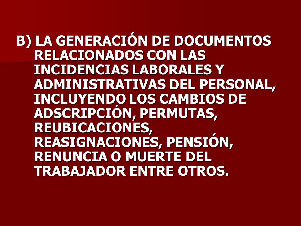 B) LA GENERACIÓN DE DOCUMENTOS RELACIONADOS CON LAS INCIDENCIAS LABORALES Y ADMINISTRATIVAS DEL PERSONAL, INCLUYENDO LOS CAMBIOS DE ADSCRIPCIÓN, PERMUTAS, REUBICACIONES, REASIGNACIONES, PENSIÓN, RENUNCIA O MUERTE DEL TRABAJADOR ENTRE OTROS.