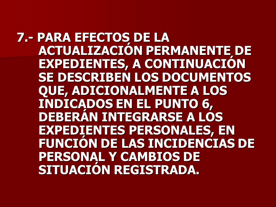 7.- PARA EFECTOS DE LA ACTUALIZACIÓN PERMANENTE DE EXPEDIENTES, A CONTINUACIÓN SE DESCRIBEN LOS DOCUMENTOS QUE, ADICIONALMENTE A LOS INDICADOS EN EL PUNTO 6, DEBERÁN INTEGRARSE A LOS EXPEDIENTES PERSONALES, EN FUNCIÓN DE LAS INCIDENCIAS DE PERSONAL Y CAMBIOS DE SITUACIÓN REGISTRADA.
