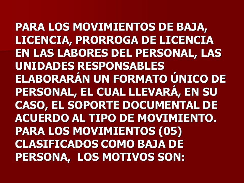 PARA LOS MOVIMIENTOS DE BAJA, LICENCIA, PRORROGA DE LICENCIA EN LAS LABORES DEL PERSONAL, LAS UNIDADES RESPONSABLES ELABORARÁN UN FORMATO ÚNICO DE PERSONAL, EL CUAL LLEVARÁ, EN SU CASO, EL SOPORTE DOCUMENTAL DE ACUERDO AL TIPO DE MOVIMIENTO.