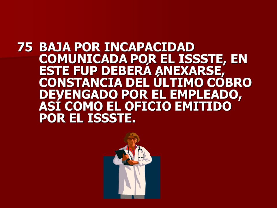 75 BAJA POR INCAPACIDAD COMUNICADA POR EL ISSSTE, EN ESTE FUP DEBERÁ ANEXARSE, CONSTANCIA DEL ÚLTIMO COBRO DEVENGADO POR EL EMPLEADO, ASÍ COMO EL OFICIO EMITIDO POR EL ISSSTE.