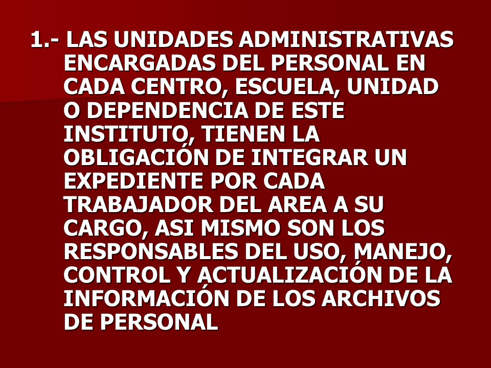 1.- LAS UNIDADES ADMINISTRATIVAS ENCARGADAS DEL PERSONAL EN CADA CENTRO, ESCUELA, UNIDAD O DEPENDENCIA DE ESTE INSTITUTO, TIENEN LA OBLIGACIÓN DE INTEGRAR UN EXPEDIENTE POR CADA TRABAJADOR DEL AREA A SU CARGO, ASI MISMO SON LOS RESPONSABLES DEL USO, MANEJO, CONTROL Y ACTUALIZACIÓN DE LA INFORMACIÓN DE LOS ARCHIVOS DE PERSONAL
