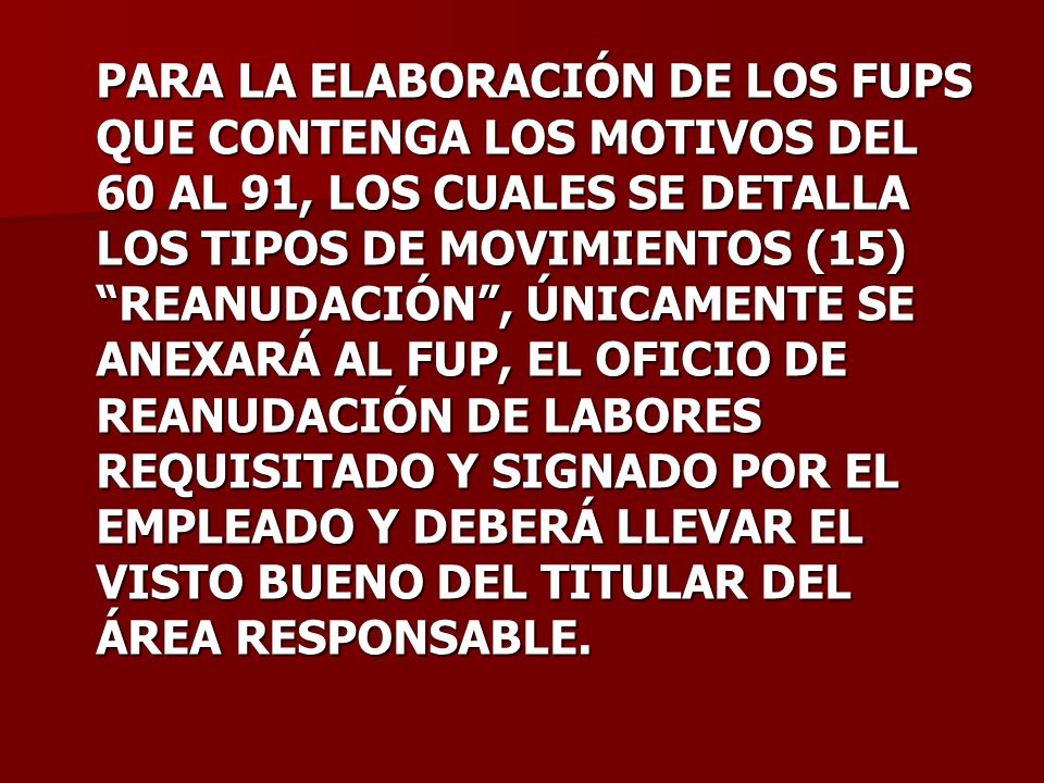PARA LA ELABORACIÓN DE LOS FUPS QUE CONTENGA LOS MOTIVOS DEL 60 AL 91, LOS CUALES SE DETALLA LOS TIPOS DE MOVIMIENTOS (15) REANUDACIÓN , ÚNICAMENTE SE ANEXARÁ AL FUP, EL OFICIO DE REANUDACIÓN DE LABORES REQUISITADO Y SIGNADO POR EL EMPLEADO Y DEBERÁ LLEVAR EL VISTO BUENO DEL TITULAR DEL ÁREA RESPONSABLE.