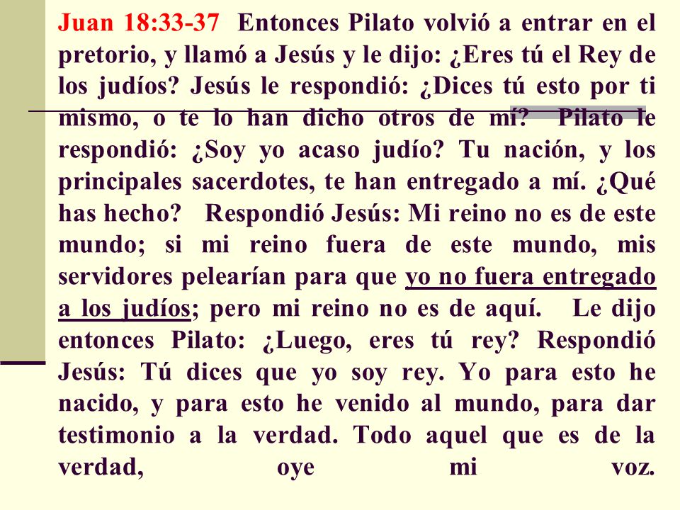 Juan 18:33-37 Entonces Pilato volvió a entrar en el pretorio, y llamó a Jesús y le dijo: ¿Eres tú el Rey de los judíos.