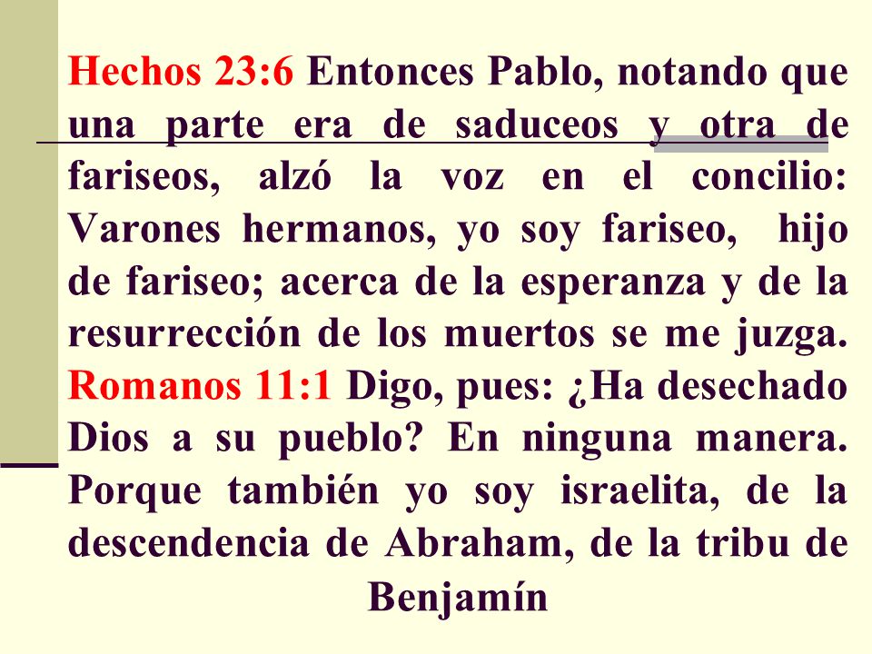 Hechos 23:6 Entonces Pablo, notando que una parte era de saduceos y otra de fariseos, alzó la voz en el concilio: Varones hermanos, yo soy fariseo, hijo de fariseo; acerca de la esperanza y de la resurrección de los muertos se me juzga.
