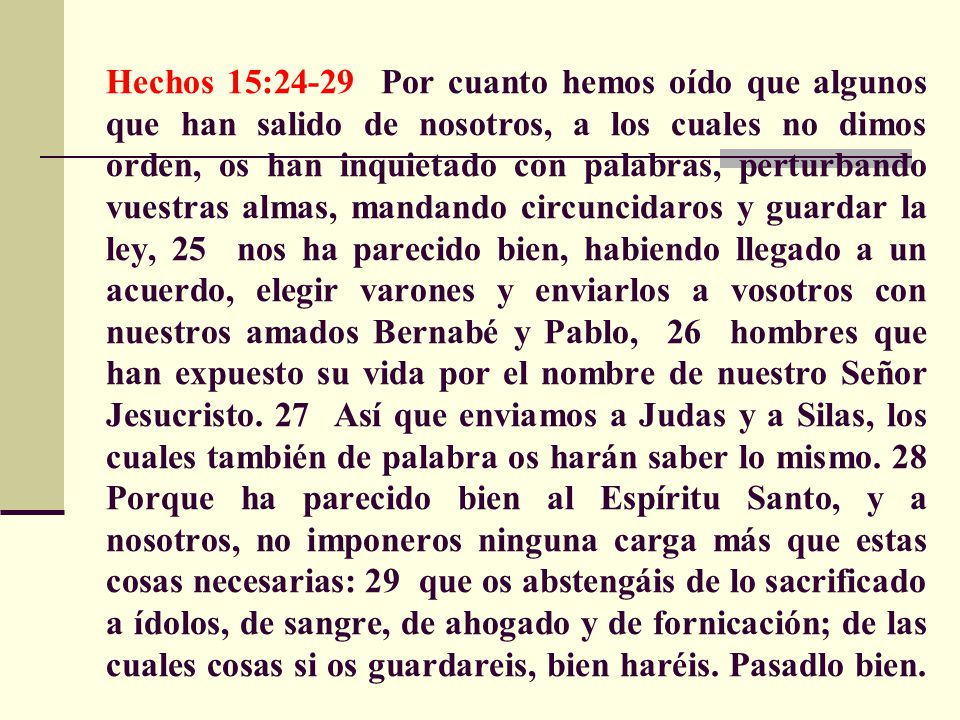 Hechos 15:24-29 Por cuanto hemos oído que algunos que han salido de nosotros, a los cuales no dimos orden, os han inquietado con palabras, perturbando vuestras almas, mandando circuncidaros y guardar la ley, 25 nos ha parecido bien, habiendo llegado a un acuerdo, elegir varones y enviarlos a vosotros con nuestros amados Bernabé y Pablo, 26 hombres que han expuesto su vida por el nombre de nuestro Señor Jesucristo.