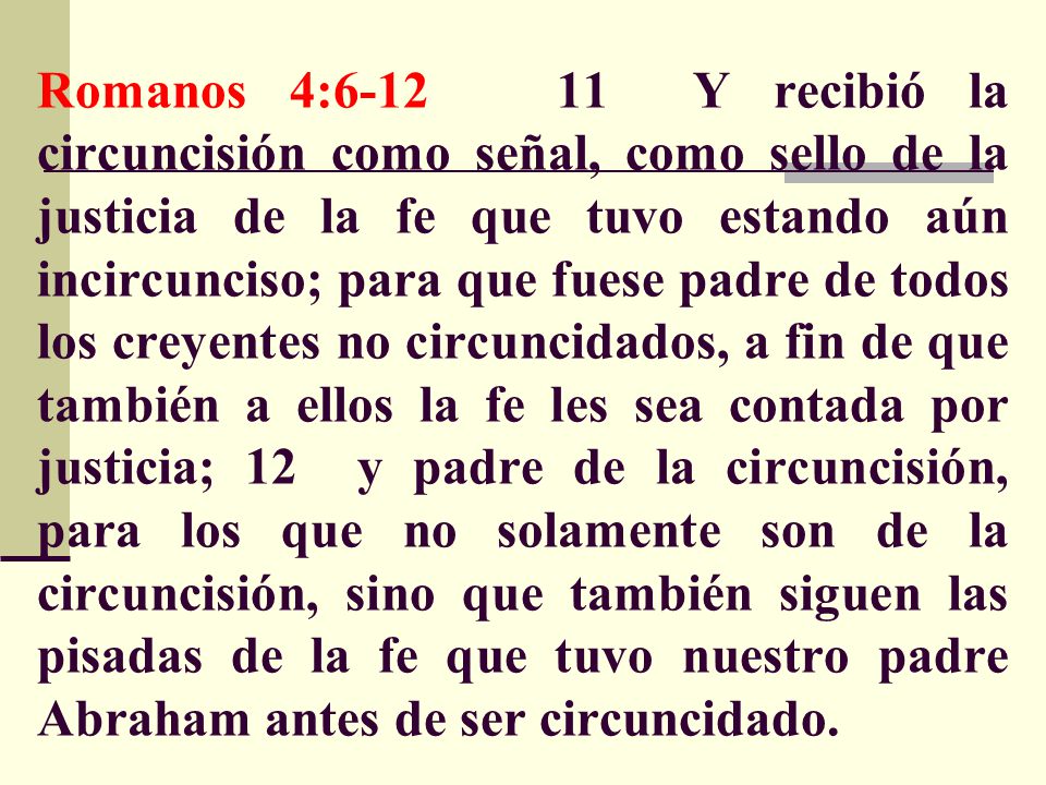 Romanos 4: Y recibió la circuncisión como señal, como sello de la justicia de la fe que tuvo estando aún incircunciso; para que fuese padre de todos los creyentes no circuncidados, a fin de que también a ellos la fe les sea contada por justicia; 12 y padre de la circuncisión, para los que no solamente son de la circuncisión, sino que también siguen las pisadas de la fe que tuvo nuestro padre Abraham antes de ser circuncidado.